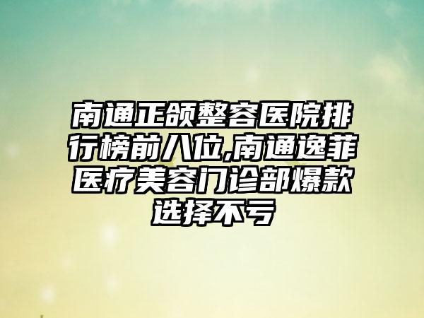 南通正颌整容医院排行榜前八位,南通逸菲医疗美容门诊部爆款选择不亏