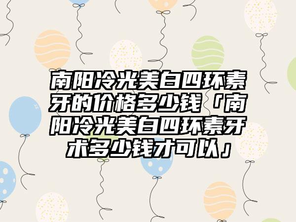 南阳冷光美白四环素牙的价格多少钱「南阳冷光美白四环素牙术多少钱才可以」