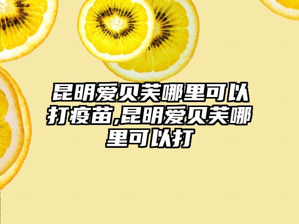 昆明爱贝芙哪里可以打疫苗,昆明爱贝芙哪里可以打