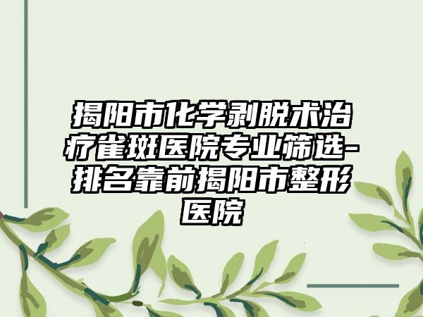 揭阳市化学剥脱术治疗雀斑医院正规筛选-排名靠前揭阳市整形医院