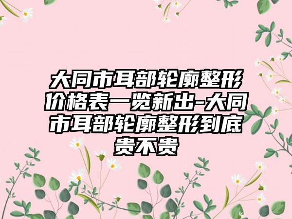 大同市耳部轮廓整形价格表一览新出-大同市耳部轮廓整形到底贵不贵