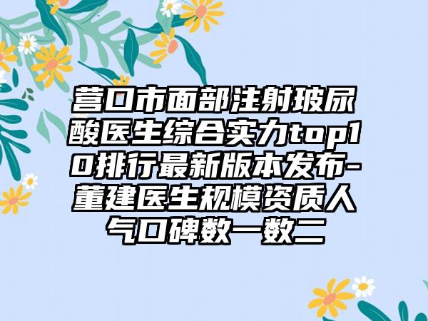 营口市面部注射玻尿酸医生综合实力top10排行非常新版本发布-董建医生规模资质人气口碑数一数二