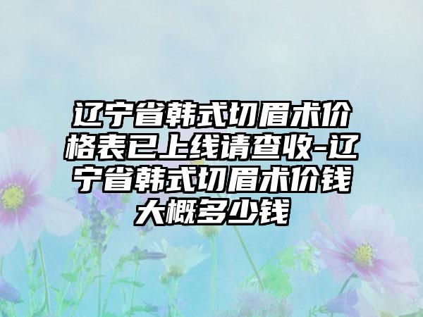 辽宁省韩式切眉术价格表已上线请查收-辽宁省韩式切眉术价钱大概多少钱