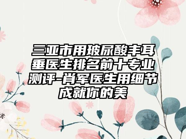 三亚市用玻尿酸丰耳垂医生排名前十正规测评-肖军医生用细节成就你的美