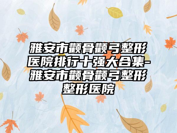 雅安市颧骨颧弓整形医院排行十强大合集-雅安市颧骨颧弓整形整形医院