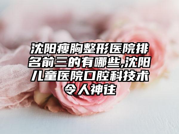 沈阳瘦胸整形医院排名前三的有哪些,沈阳儿童医院口腔科技术令人神往