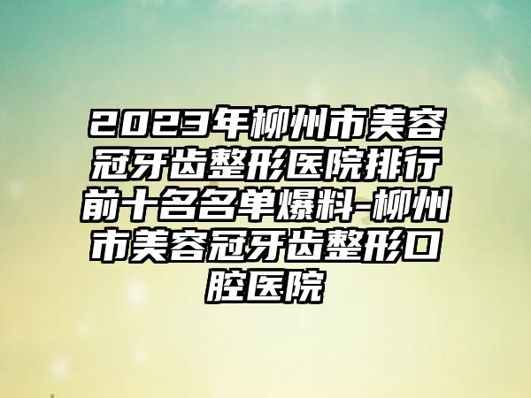 2023年柳州市美容冠牙齿整形医院排行前十名名单爆料-柳州市美容冠牙齿整形口腔医院