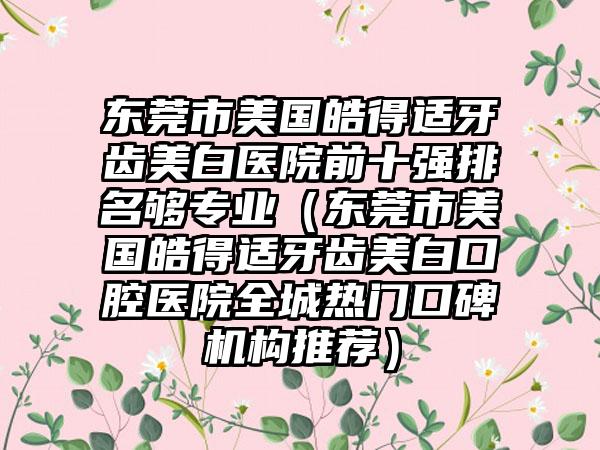 东莞市美国皓得适牙齿美白医院前十强排名够正规（东莞市美国皓得适牙齿美白口腔医院全城热门口碑机构推荐）