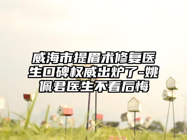 威海市提眉术修复医生口碑权威出炉了-姚佩君医生不看后悔