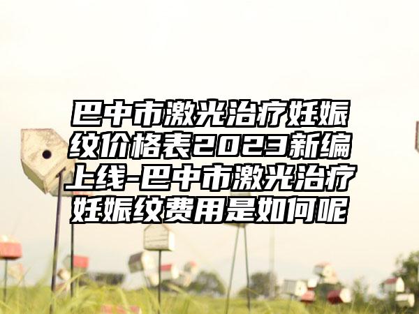 巴中市激光治疗妊娠纹价格表2023新编上线-巴中市激光治疗妊娠纹费用是如何呢