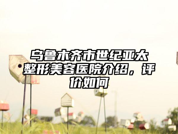 乌鲁木齐市世纪亚太整形美容医院介绍，评价如何