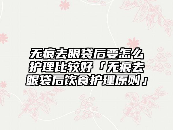 无痕去眼袋后要怎么护理比较好「无痕去眼袋后饮食护理原则」