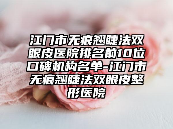 江门市无痕翘睫法双眼皮医院排名前10位口碑机构名单-江门市无痕翘睫法双眼皮整形医院