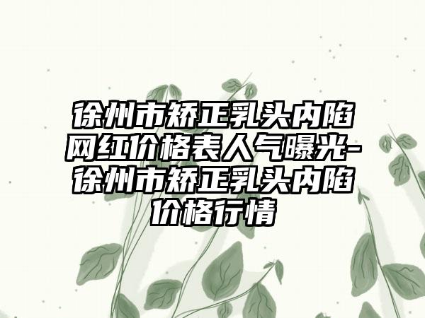 徐州市矫正乳头内陷网红价格表人气曝光-徐州市矫正乳头内陷价格行情