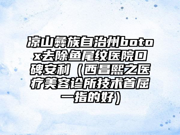 凉山彝族自治州botox去除鱼尾纹医院口碑安利（西昌熙之医疗美容诊所技术首屈一指的好）