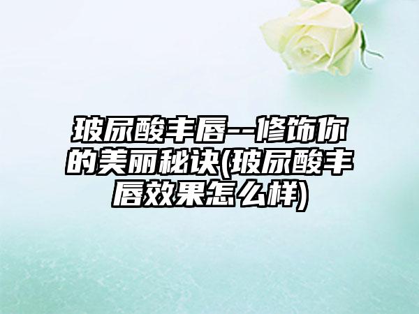 玻尿酸丰唇--修饰你的美丽秘诀(玻尿酸丰唇成果怎么样)