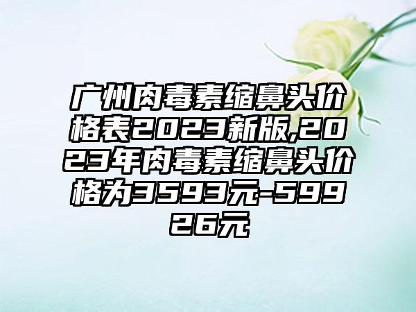 广州肉毒素缩鼻头价格表2023新版,2023年肉毒素缩鼻头价格为3593元-59926元