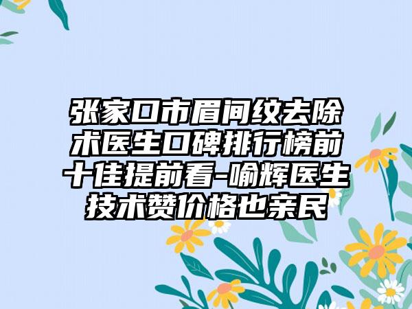 张家口市眉间纹去除术医生口碑排行榜前十佳提前看-喻辉医生技术赞价格也亲民