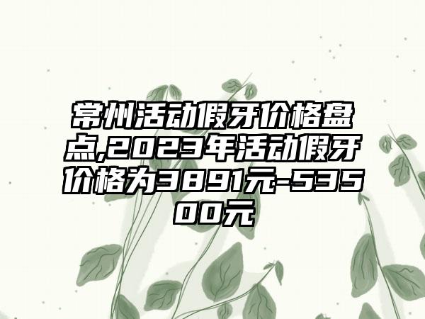 常州活动假牙价格盘点,2023年活动假牙价格为3891元-53500元