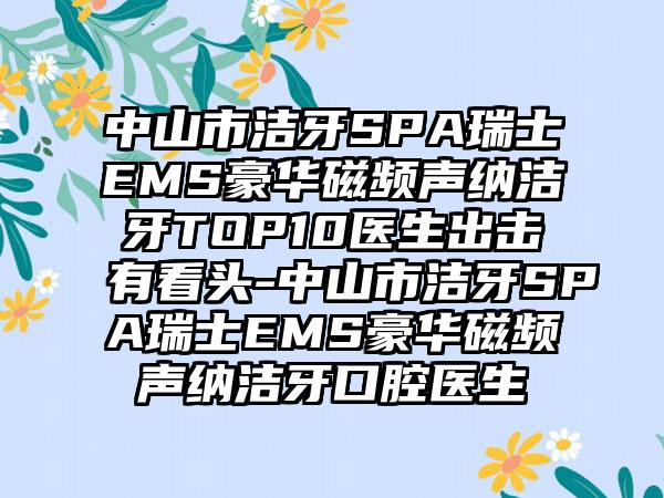 中山市洁牙SPA瑞士EMS豪华磁频声纳洁牙TOP10医生出击有看头-中山市洁牙SPA瑞士EMS豪华磁频声纳洁牙口腔医生