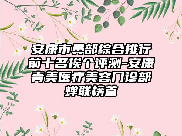 安康市鼻部综合排行前十名挨个评测-安康青美医疗美容门诊部蝉联榜首