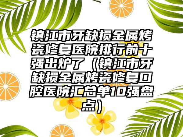 镇江市牙缺损金属烤瓷修复医院排行前十强出炉了（镇江市牙缺损金属烤瓷修复口腔医院汇总单10强盘点）