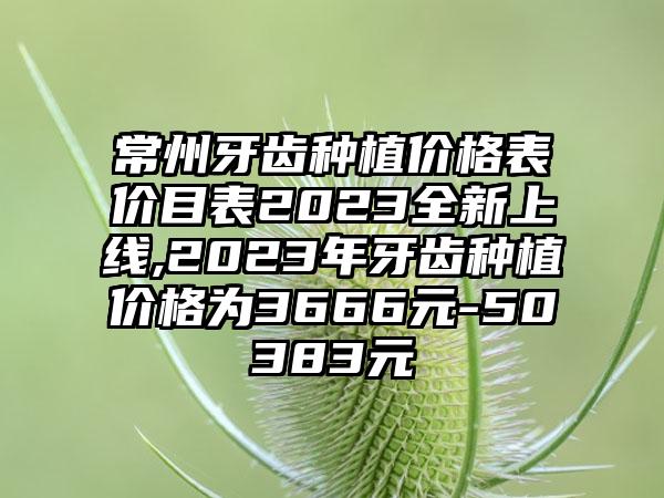 常州牙齿种植价格表价目表2023全新上线,2023年牙齿种植价格为3666元-50383元