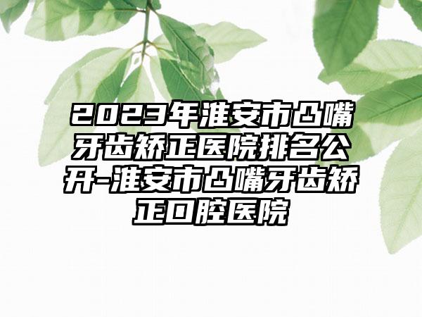 2023年淮安市凸嘴牙齿矫正医院排名公开-淮安市凸嘴牙齿矫正口腔医院