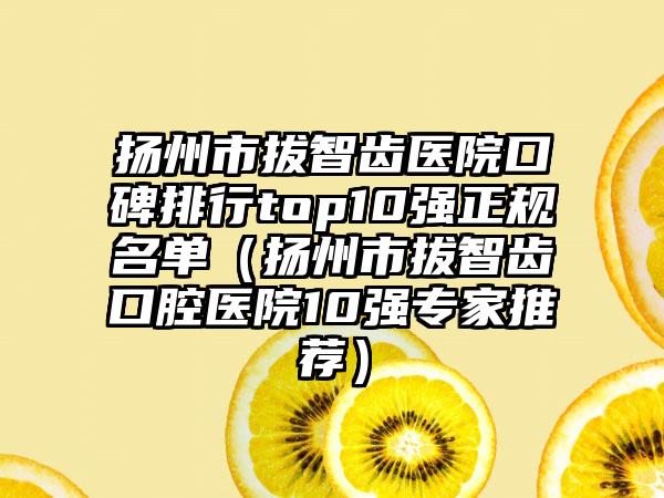 扬州市拔智齿医院口碑排行top10强正规名单（扬州市拔智齿口腔医院10强骨干医生推荐）