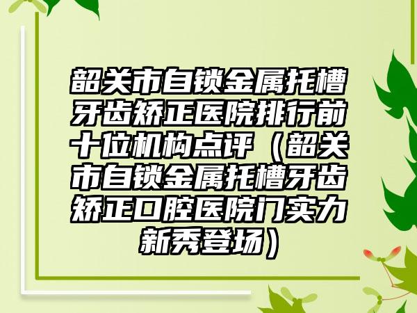 韶关市自锁金属托槽牙齿矫正医院排行前十位机构点评（韶关市自锁金属托槽牙齿矫正口腔医院门实力新秀登场）