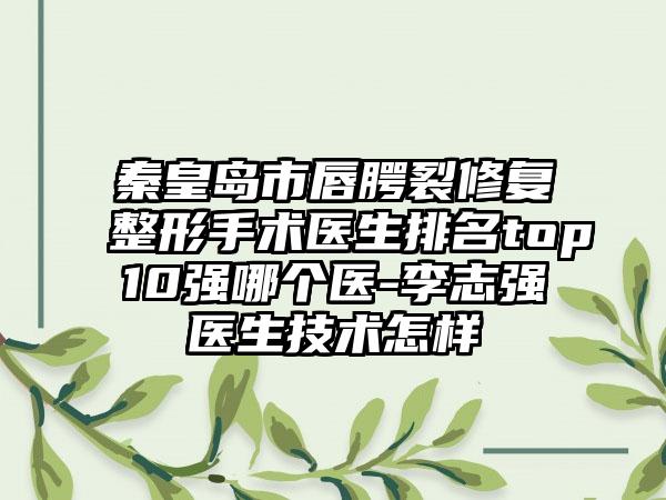 秦皇岛市唇腭裂修复整形手术医生排名top10强哪个医-李志强医生技术怎样