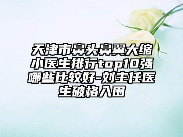 天津市鼻头鼻翼大缩小医生排行top10强哪些比较好-刘主任医生破格入围