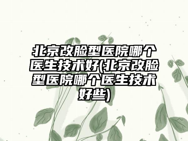 北京改脸型医院哪个医生技术好(北京改脸型医院哪个医生技术好些)