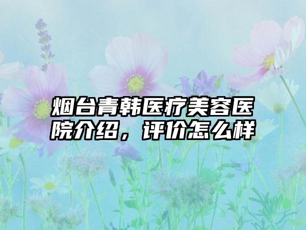 烟台青韩医疗美容医院介绍，评价怎么样