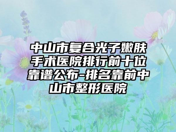 中山市复合光子嫩肤手术医院排行前十位靠谱公布-排名靠前中山市整形医院