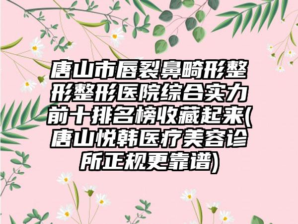 唐山市唇裂鼻畸形整形整形医院综合实力前十排名榜收藏起来(唐山悦韩医疗美容诊所正规更靠谱)