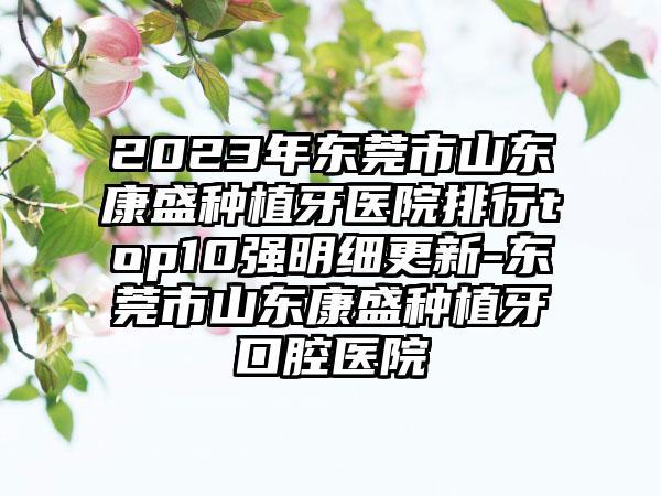 2023年东莞市山东康盛种植牙医院排行top10强明细更新-东莞市山东康盛种植牙口腔医院