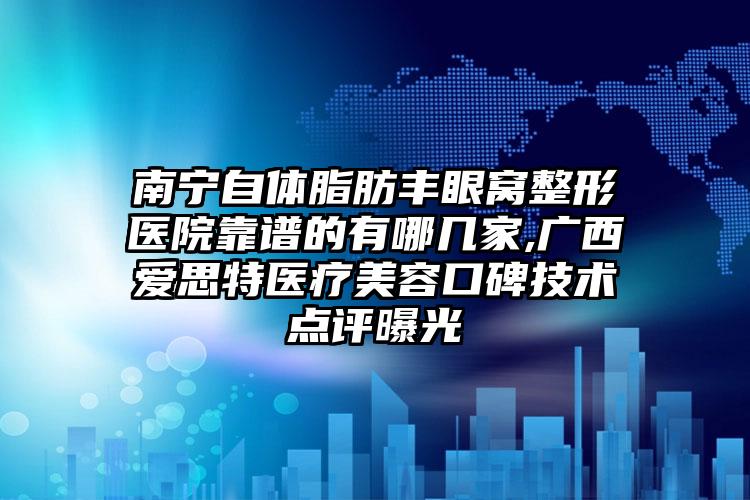 南宁自体脂肪丰眼窝整形医院靠谱的有哪几家,广西爱思特医疗美容口碑技术点评曝光