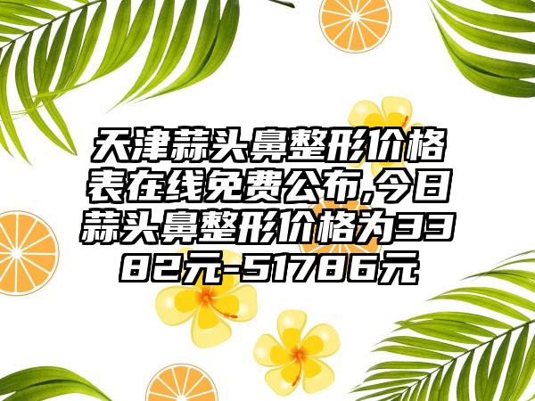 天津蒜头鼻整形价格表在线免费公布,今日蒜头鼻整形价格为3382元-51786元