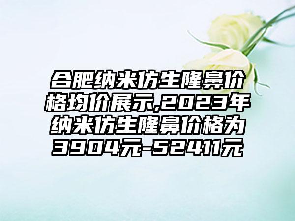 合肥纳米仿生隆鼻价格均价展示,2023年纳米仿生隆鼻价格为3904元-52411元