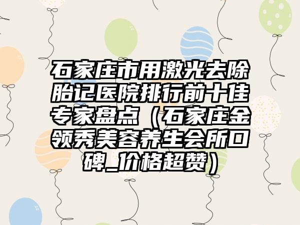 石家庄市用激光去除胎记医院排行前十佳骨干医生盘点（石家庄金领秀美容养生会所口碑_价格超赞）