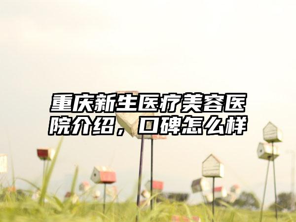 重庆新生医疗美容医院介绍，口碑怎么样