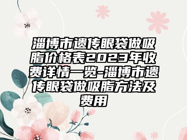 淄博市遗传眼袋做吸脂价格表2023年收费详情一览-淄博市遗传眼袋做吸脂方法及费用