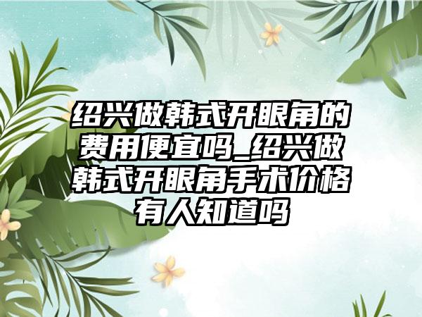 绍兴做韩式开眼角的费用便宜吗_绍兴做韩式开眼角手术价格有人知道吗