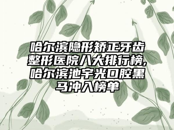 哈尔滨隐形矫正牙齿整形医院八大排行榜,哈尔滨池宇光口腔黑马冲入榜单