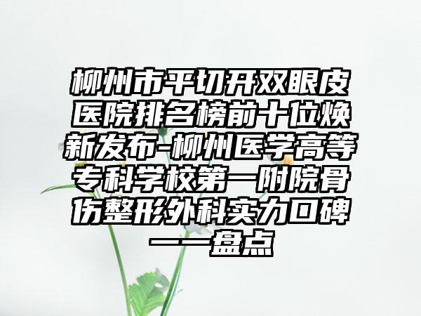 柳州市平切开双眼皮医院排名榜前十位焕新发布-柳州医学高等专科学校第一附院骨伤整形外科实力口碑一一盘点