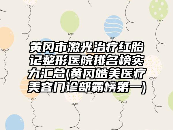 黄冈市激光治疗红胎记整形医院排名榜实力汇总(黄冈皓美医疗美容门诊部霸榜第一)