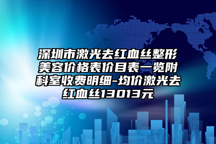 深圳市激光去红血丝整形美容价格表价目表一览附科室收费明细-均价激光去红血丝13013元