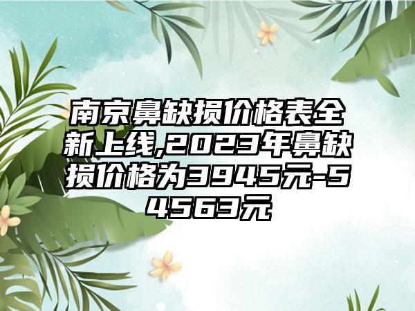 南京鼻缺损价格表全新上线,2023年鼻缺损价格为3945元-54563元