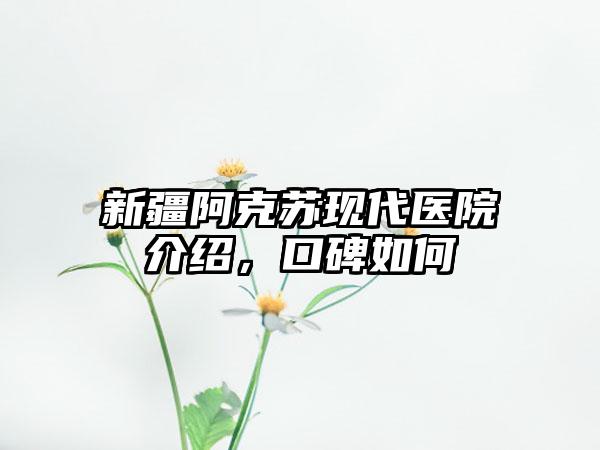 新疆阿克苏现代医院介绍，口碑如何